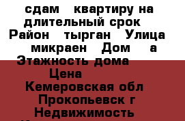 сдам   квартиру на длительный срок  › Район ­ тырган › Улица ­ 10 микраен › Дом ­ 6а › Этажность дома ­ 10 › Цена ­ 8 000 - Кемеровская обл., Прокопьевск г. Недвижимость » Квартиры аренда   . Кемеровская обл.,Прокопьевск г.